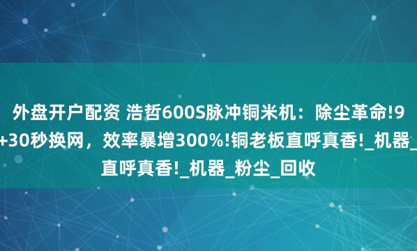 外盘开户配资 浩哲600S脉冲铜米机：除尘革命!99.5%洁净+30秒换网，效率暴增300%!铜老板直呼真香!_机器_粉尘_回收