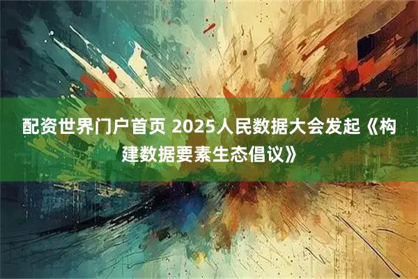 配资世界门户首页 2025人民数据大会发起《构建数据要素生态倡议》