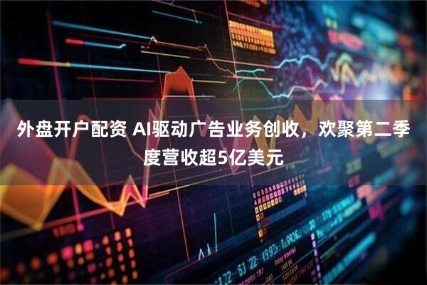 外盘开户配资 AI驱动广告业务创收，欢聚第二季度营收超5亿美元