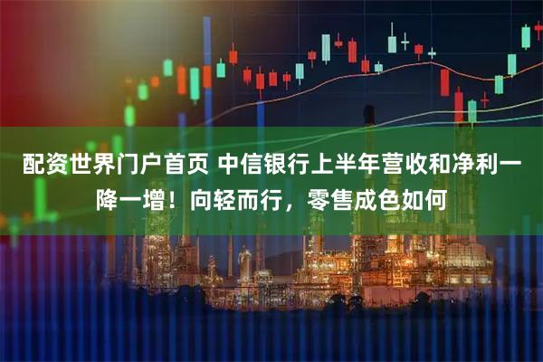 配资世界门户首页 中信银行上半年营收和净利一降一增！向轻而行，零售成色如何
