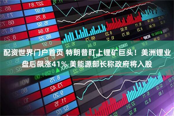 配资世界门户首页 特朗普盯上锂矿巨头！美洲锂业盘后飙涨41% 美能源部长称政府将入股