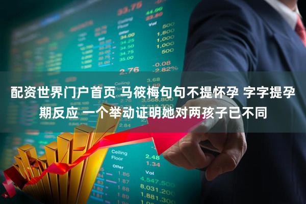 配资世界门户首页 马筱梅句句不提怀孕 字字提孕期反应 一个举动证明她对两孩子已不同