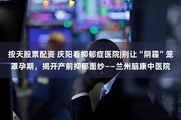 按天股票配资 庆阳看抑郁症医院|别让“阴霾”笼罩孕期，揭开产前抑郁面纱——兰州脑康中医院