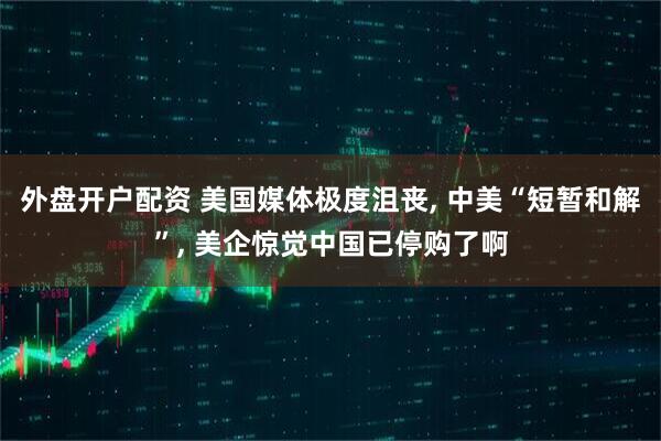 外盘开户配资 美国媒体极度沮丧, 中美“短暂和解”, 美企惊觉中国已停购了啊