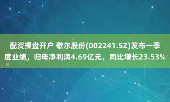 配资操盘开户 歌尔股份(002241.SZ)发布一季度业绩，归母净利润4.69亿元，同比增长23.53%