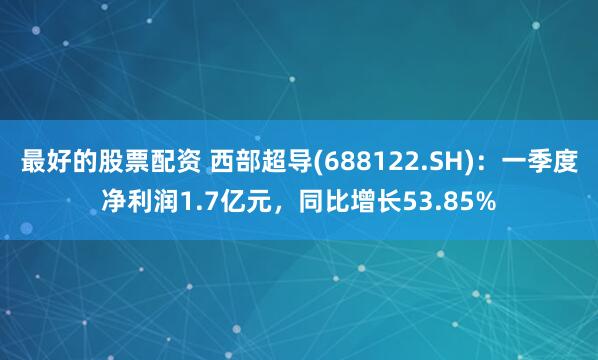 最好的股票配资 西部超导(688122.SH)：一季度净利润1.7亿元，同比增长53.85%