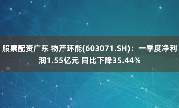 股票配资广东 物产环能(603071.SH)：一季度净利润1.55亿元 同比下降35.44%