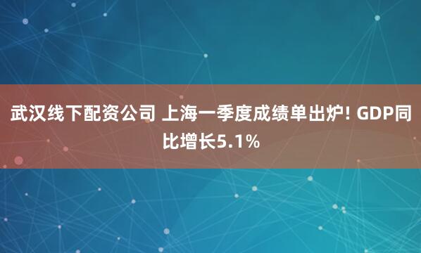 武汉线下配资公司 上海一季度成绩单出炉! GDP同比增长5.1%