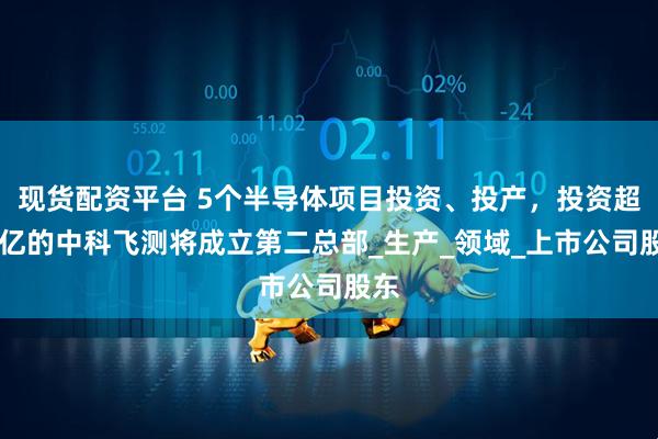 现货配资平台 5个半导体项目投资、投产，投资超10亿的中科飞测将成立第二总部_生产_领域_上市公司股东