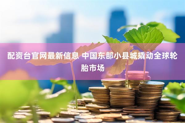 配资台官网最新信息 中国东部小县城撬动全球轮胎市场