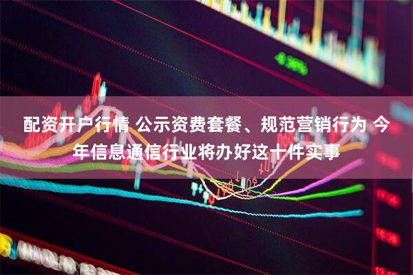 配资开户行情 公示资费套餐、规范营销行为 今年信息通信行业将办好这十件实事