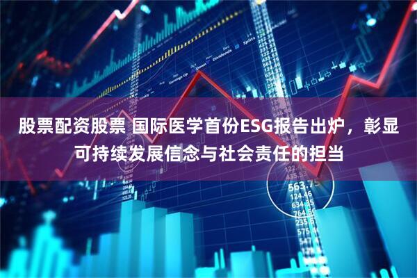 股票配资股票 国际医学首份ESG报告出炉，彰显可持续发展信念与社会责任的担当