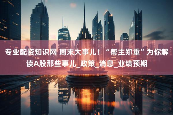 专业配资知识网 周末大事儿！“帮主郑重”为你解读A股那些事儿_政策_消息_业绩预期