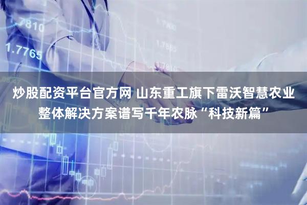炒股配资平台官方网 山东重工旗下雷沃智慧农业整体解决方案谱写千年农脉“科技新篇”