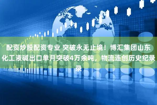 配资炒股配资专业 突破永无止境！博汇集团山东化工液碱出口单月突破4万余吨，物流连创历史纪录
