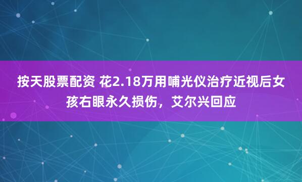 按天股票配资 花2.18万用哺光仪治疗近视后女孩右眼永久损伤，艾尔兴回应