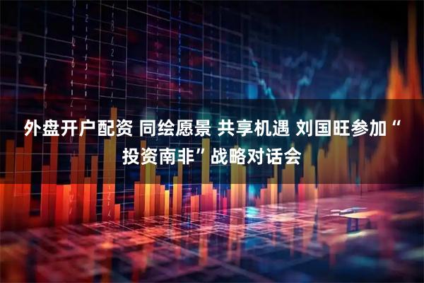外盘开户配资 同绘愿景 共享机遇 刘国旺参加“投资南非”战略对话会