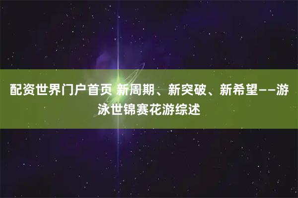 配资世界门户首页 新周期、新突破、新希望——游泳世锦赛花游综述