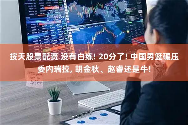 按天股票配资 没有白练! 20分了! 中国男篮碾压委内瑞拉, 胡金秋、赵睿还是牛!