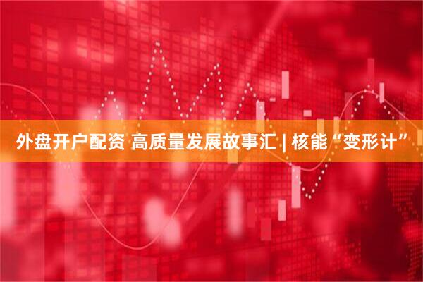 外盘开户配资 高质量发展故事汇 | 核能“变形计”