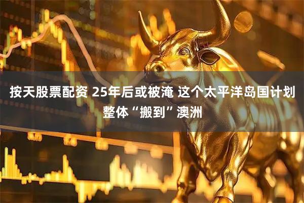 按天股票配资 25年后或被淹 这个太平洋岛国计划整体“搬到”澳洲