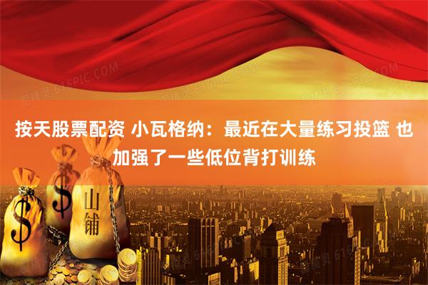 按天股票配资 小瓦格纳：最近在大量练习投篮 也加强了一些低位背打训练