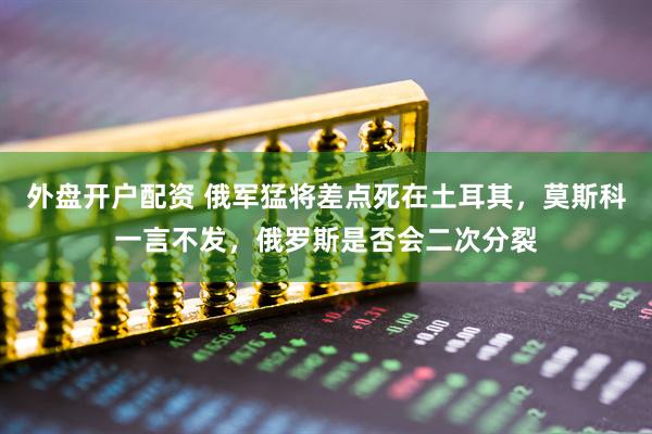 外盘开户配资 俄军猛将差点死在土耳其，莫斯科一言不发，俄罗斯是否会二次分裂