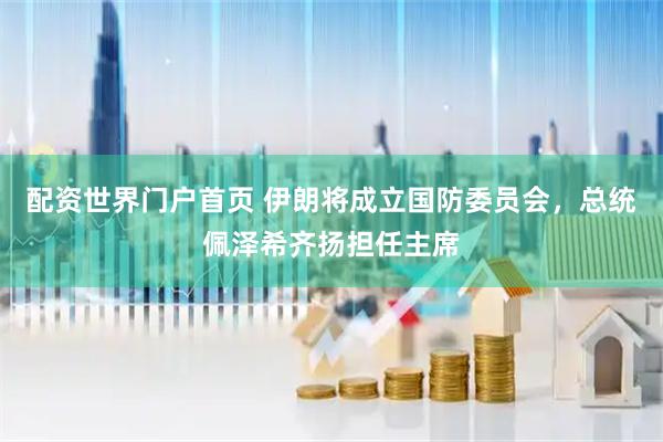 配资世界门户首页 伊朗将成立国防委员会，总统佩泽希齐扬担任主席