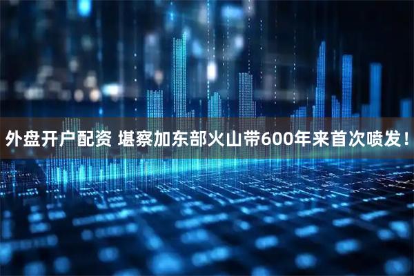 外盘开户配资 堪察加东部火山带600年来首次喷发！