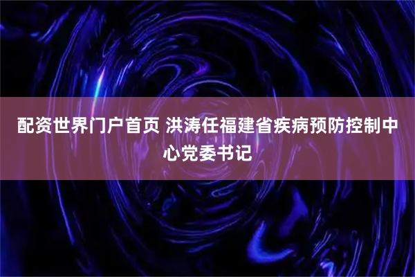 配资世界门户首页 洪涛任福建省疾病预防控制中心党委书记