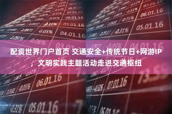 配资世界门户首页 交通安全+传统节日+网游IP，文明实践主题活动走进交通枢纽