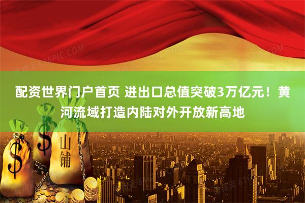 配资世界门户首页 进出口总值突破3万亿元！黄河流域打造内陆对外开放新高地