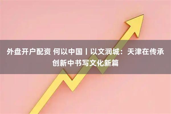 外盘开户配资 何以中国丨以文润城：天津在传承创新中书写文化新篇