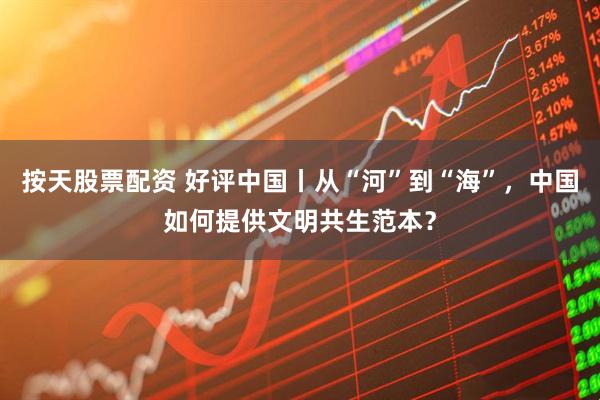 按天股票配资 好评中国丨从“河”到“海”，中国如何提供文明共生范本？