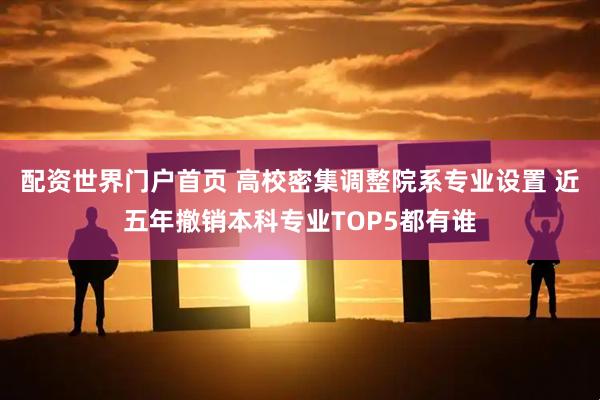 配资世界门户首页 高校密集调整院系专业设置 近五年撤销本科专业TOP5都有谁