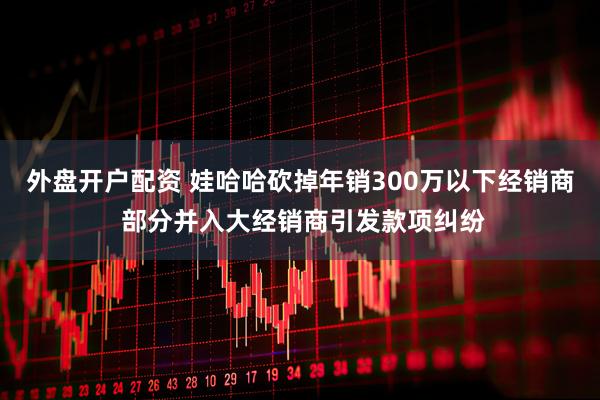 外盘开户配资 娃哈哈砍掉年销300万以下经销商 部分并入大经销商引发款项纠纷