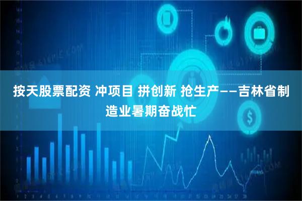 按天股票配资 冲项目 拼创新 抢生产——吉林省制造业暑期奋战忙