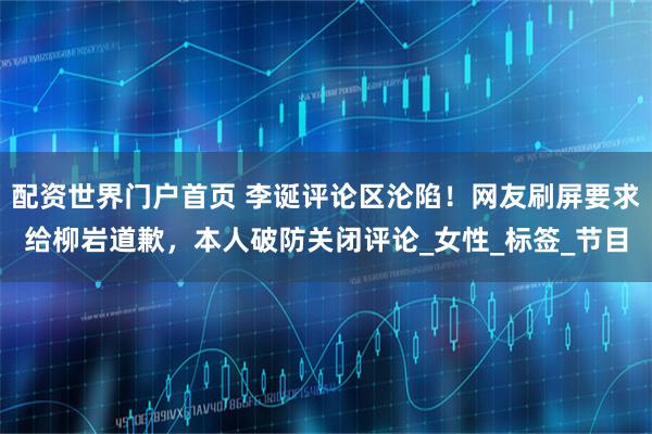 配资世界门户首页 李诞评论区沦陷！网友刷屏要求给柳岩道歉，本人破防关闭评论_女性_标签_节目