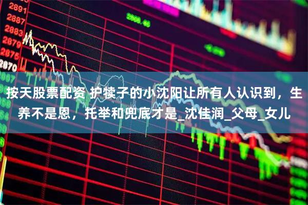 按天股票配资 护犊子的小沈阳让所有人认识到，生养不是恩，托举和兜底才是_沈佳润_父母_女儿