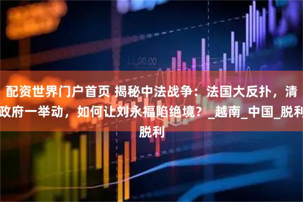 配资世界门户首页 揭秘中法战争：法国大反扑，清政府一举动，如何让刘永福陷绝境？_越南_中国_脱利