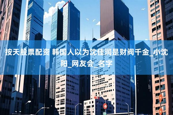 按天股票配资 韩国人以为沈佳润是财阀千金_小沈阳_网友会_名字