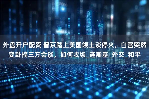 外盘开户配资 普京踏上美国领土谈停火，白宫突然变卦搞三方会谈，如何收场_连斯基_外交_和平