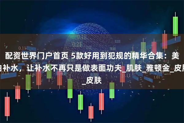 配资世界门户首页 5款好用到犯规的精华合集：美白补水，让补水不再只是做表面功夫_肌肤_雅顿金_皮肤