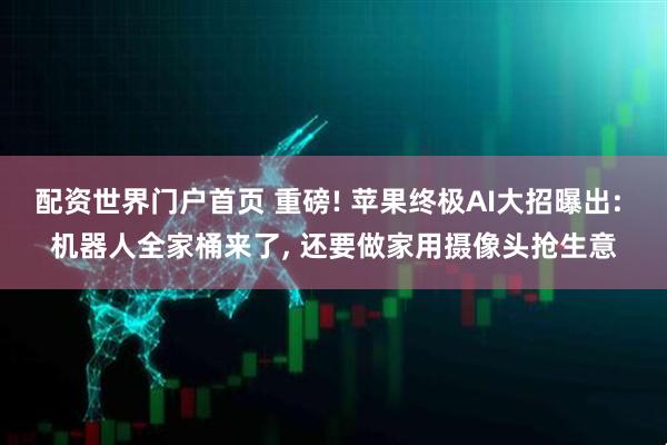 配资世界门户首页 重磅! 苹果终极AI大招曝出: 机器人全家桶来了, 还要做家用摄像头抢生意
