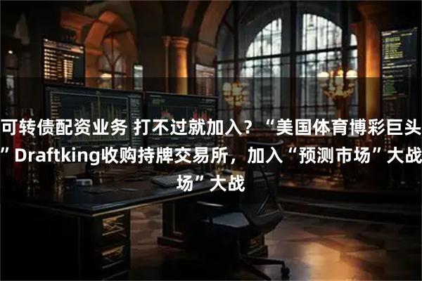 可转债配资业务 打不过就加入？“美国体育博彩巨头”Draftking收购持牌交易所，加入“预测市场”大战