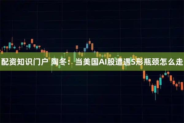 配资知识门户 陶冬：当美国AI股遭遇S形瓶颈怎么走