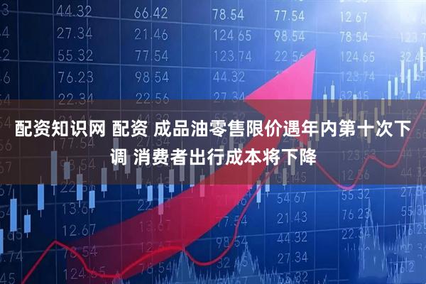 配资知识网 配资 成品油零售限价遇年内第十次下调 消费者出行成本将下降