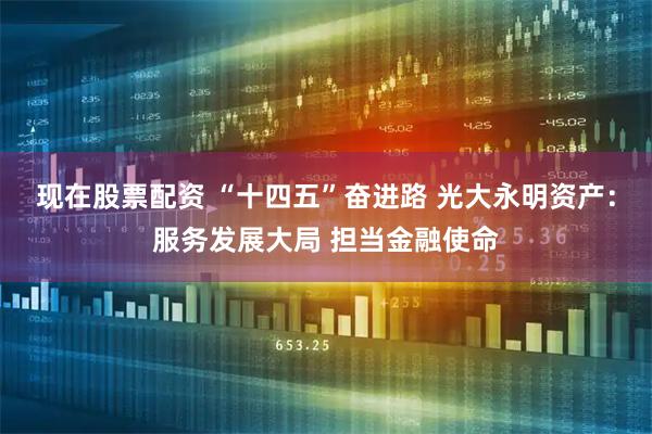 现在股票配资 “十四五”奋进路 光大永明资产：服务发展大局 担当金融使命