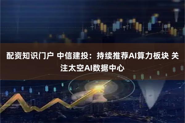 配资知识门户 中信建投：持续推荐AI算力板块 关注太空AI数据中心