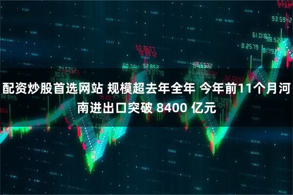配资炒股首选网站 规模超去年全年 今年前11个月河南进出口突破 8400 亿元